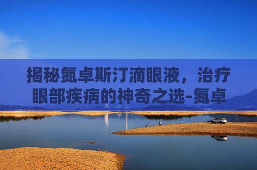 揭秘氮卓斯汀滴眼液，治疗眼部疾病的神奇之选-氮卓斯汀滴眼液说明书