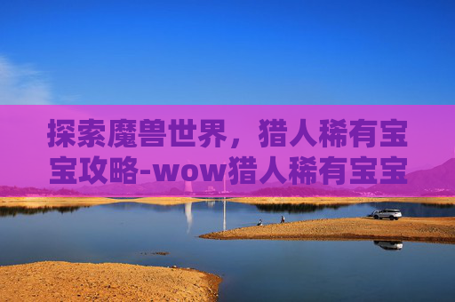 探索魔兽世界，猎人稀有宝宝攻略-wow猎人稀有宝宝排行