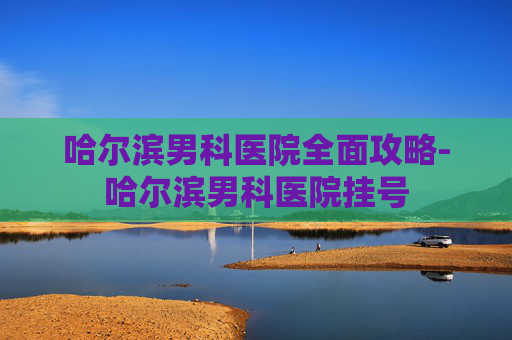 哈尔滨男科医院全面攻略-哈尔滨男科医院挂号