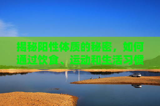 揭秘阳性体质的秘密,如何通过饮食、运动和生活习惯改善你的健康-阳性体质是什么意思 揭秘阳性体质的秘密,如何通过饮食、运动和生活习惯改善你的健康-阳性体质是什么意思