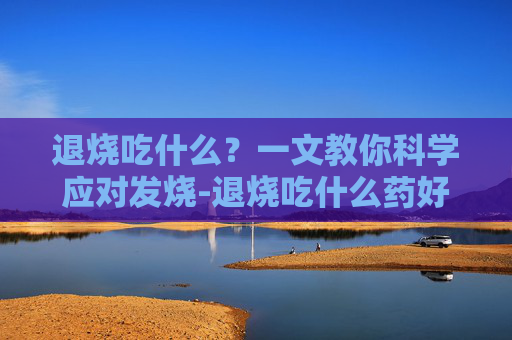 退烧吃什么？一文教你科学应对发烧-退烧吃什么药好