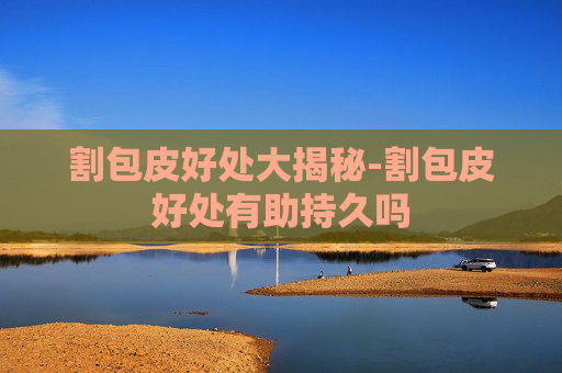割包皮好处大揭秘-割包皮好处有助持久吗