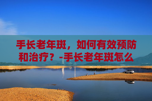 手长老年斑，如何有效预防和治疗？-手长老年斑怎么回事