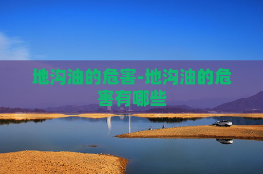 地沟油的危害-地沟油的危害有哪些 地沟油的危害-地沟油的危害有哪些