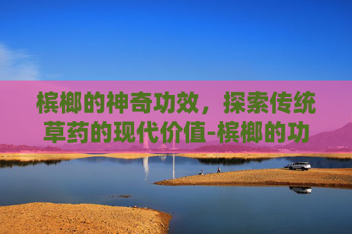 槟榔的神奇功效，探索传统草药的现代价值-槟榔的功效与作用好处和坏处