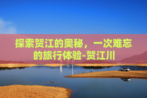 探索贺江的奥秘,一次难忘的旅行体验-贺江川 探索贺江的奥秘,一次难忘的旅行体验-贺江川