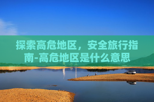 探索高危地区，安全旅行指南-高危地区是什么意思