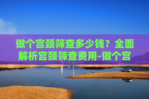 做个宫颈筛查多少钱？全面解析宫颈筛查费用-做个宫颈筛查多少钱一次