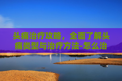 头痛治疗攻略，全面了解头痛类型与治疗方法-怎么治疗头痛的最快方法