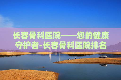 长春骨科医院——您的健康守护者-长春骨科医院排名第一名