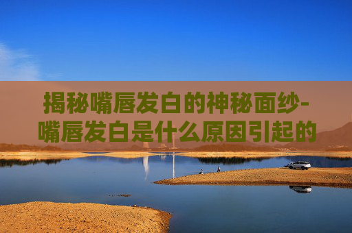 揭秘嘴唇发白的神秘面纱-嘴唇发白是什么原因引起的