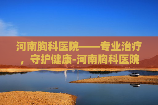 河南胸科医院——专业治疗，守护健康-河南胸科医院最擅长什么