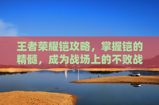 王者荣耀铠攻略，掌握铠的精髓，成为战场上的不败战神-王者荣耀铠最强出装