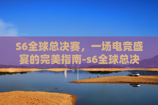 S6全球总决赛，一场电竞盛宴的完美指南-s6全球总决赛赛程结果