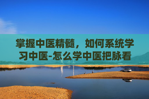 掌握中医精髓，如何系统学习中医-怎么学中医把脉看病