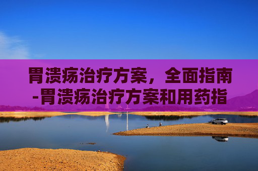 胃溃疡治疗方案，全面指南-胃溃疡治疗方案和用药指导