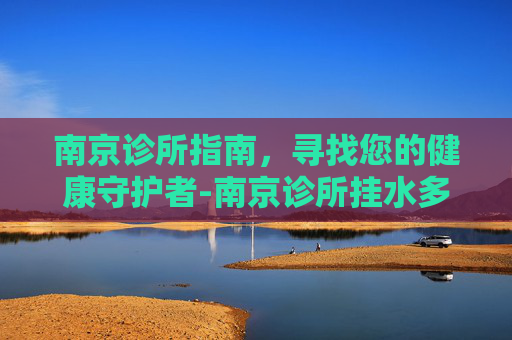 南京诊所指南，寻找您的健康守护者-南京诊所挂水多少钱
