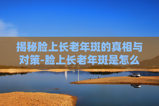 揭秘脸上长老年斑的真相与对策-脸上长老年斑是怎么回事 揭秘脸上长老年斑的真相与对策-脸上长老年斑是怎么回事