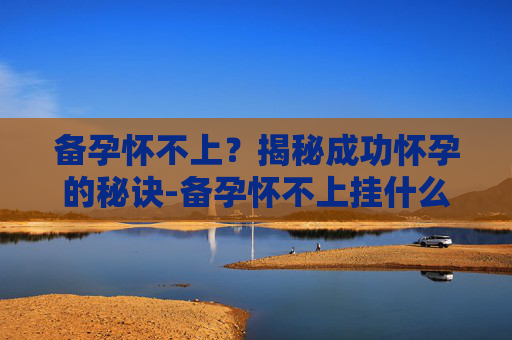 备孕怀不上？揭秘成功怀孕的秘诀-备孕怀不上挂什么科