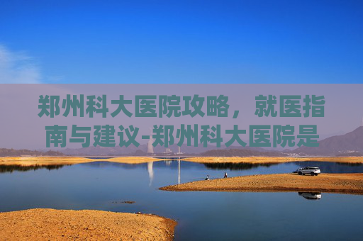 郑州科大医院攻略，就医指南与建议-郑州科大医院是三甲吗