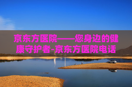 京东方医院——您身边的健康守护者-京东方医院电话