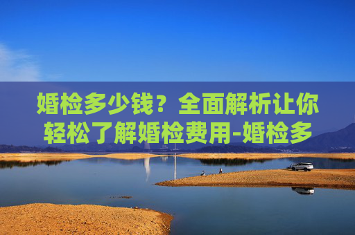 婚检多少钱？全面解析让你轻松了解婚检费用-婚检多少钱和检查什么