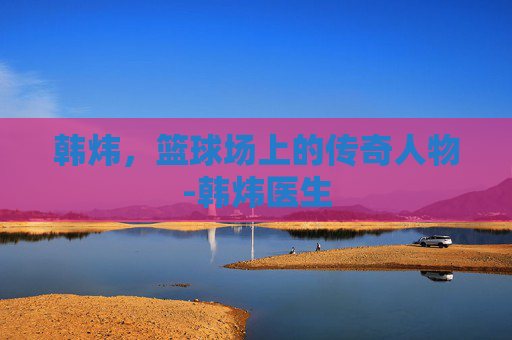 韩炜，篮球场上的传奇人物-韩炜医生
