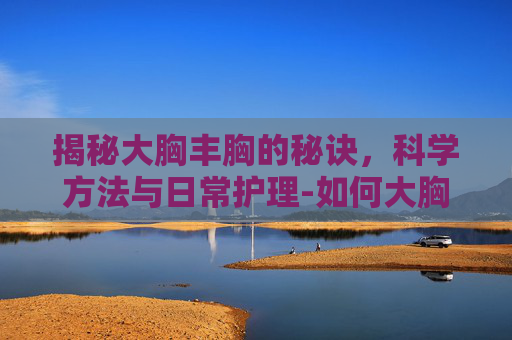 揭秘大胸丰胸的秘诀，科学方法与日常护理-如何大胸丰胸