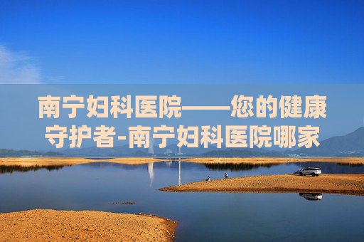 南宁妇科医院——您的健康守护者-南宁妇科医院哪家好