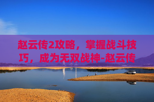 赵云传2攻略，掌握战斗技巧，成为无双战神-赵云传2攻略(完整版)