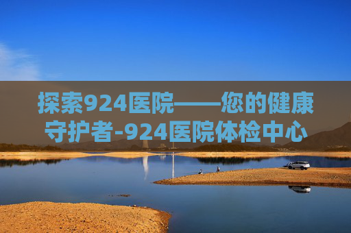 探索924医院——您的健康守护者-924医院体检中心