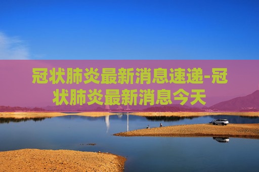 冠状肺炎最新消息速递-冠状肺炎最新消息今天