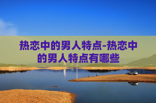 热恋中的男人特点-热恋中的男人特点有哪些