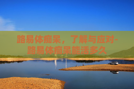 路易体痴呆,了解与应对-路易体痴呆能活多久 路易体痴呆,了解与应对-路易体痴呆能活多久