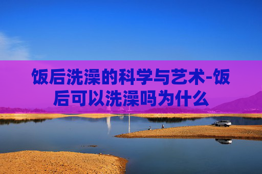 饭后洗澡的科学与艺术-饭后可以洗澡吗为什么 饭后洗澡的科学与艺术-饭后可以洗澡吗为什么