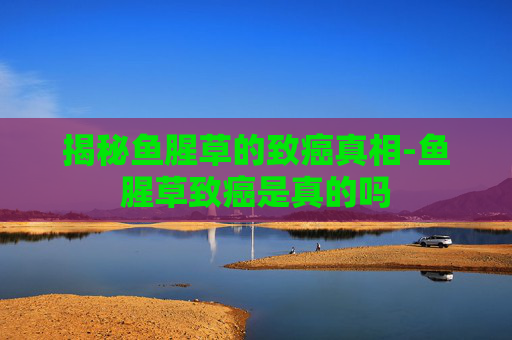 揭秘鱼腥草的致癌真相-鱼腥草致癌是真的吗