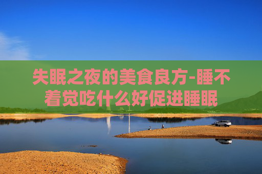 失眠之夜的美食良方-睡不着觉吃什么好促进睡眠