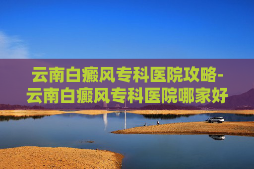 云南白癜风专科医院攻略-云南白癜风专科医院哪家好