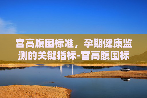 宫高腹围标准,孕期健康监测的关键指标-宫高腹围标准参考表 宫高腹围标准,孕期健康监测的关键指标-宫高腹围标准参考表