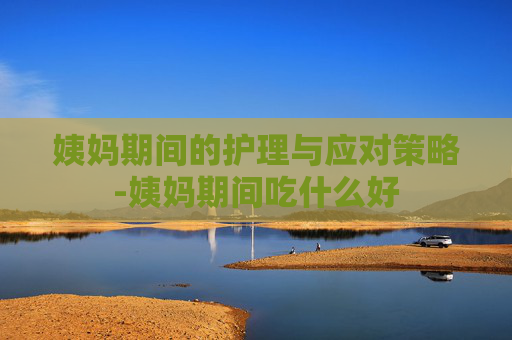 姨妈期间的护理与应对策略-姨妈期间吃什么好