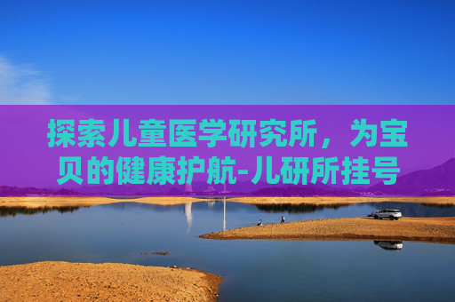 探索儿童医学研究所，为宝贝的健康护航-儿研所挂号预约