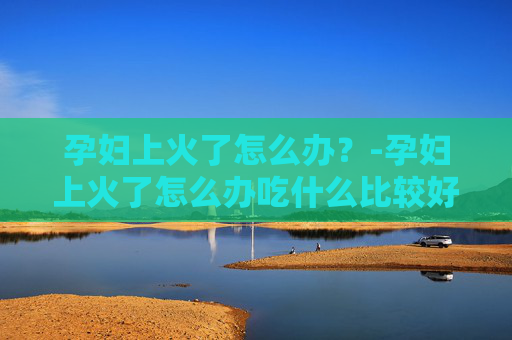 孕妇上火了怎么办？-孕妇上火了怎么办吃什么比较好
