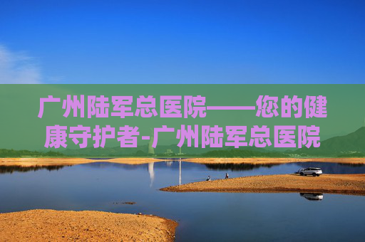 广州陆军总医院——您的健康守护者-广州陆军总医院地址在哪里