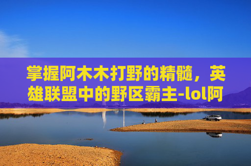 掌握阿木木打野的精髓，英雄联盟中的野区霸主-lol阿木木打野教学