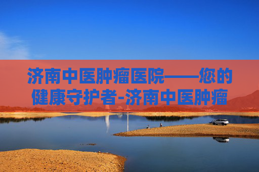 济南中医肿瘤医院——您的健康守护者-济南中医肿瘤医院是正规吗