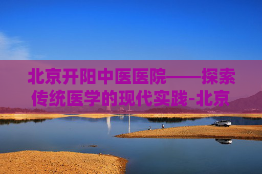 北京开阳中医医院——探索传统医学的现代实践-北京开阳中医医院怎么挂号