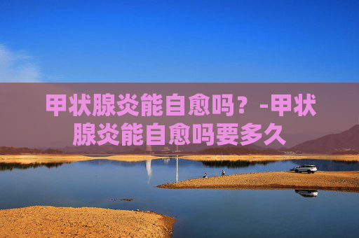甲状腺炎能自愈吗？-甲状腺炎能自愈吗要多久