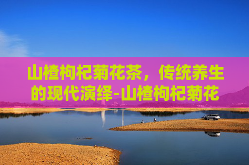 山楂枸杞菊花茶，传统养生的现代演绎-山楂枸杞菊花茶能降血压吗