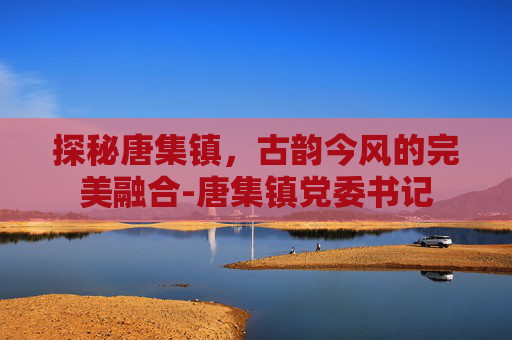 探秘唐集镇，古韵今风的完美融合-唐集镇党委书记
