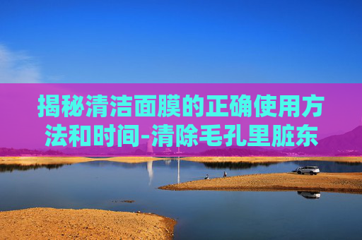 揭秘清洁面膜的正确使用方法和时间-清除毛孔里脏东西最好的办法